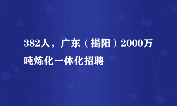 382人，广东（揭阳）2000万吨炼化一体化招聘