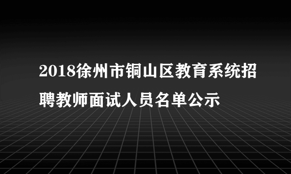 2018徐州市铜山区教育系统招聘教师面试人员名单公示