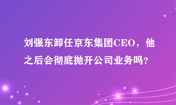 刘强东卸任京东集团CEO，他之后会彻底抛开公司业务吗？