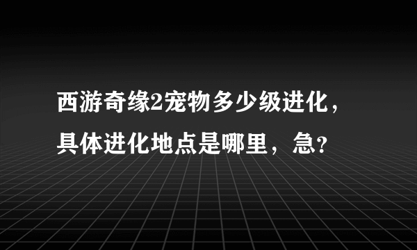 西游奇缘2宠物多少级进化，具体进化地点是哪里，急？