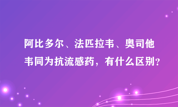 阿比多尔、法匹拉韦、奥司他韦同为抗流感药，有什么区别？