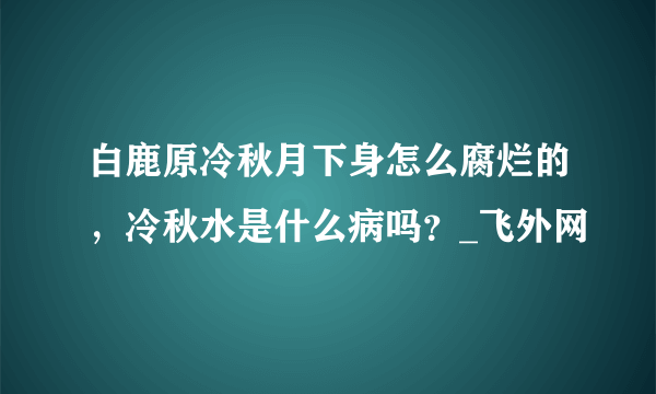 白鹿原冷秋月下身怎么腐烂的，冷秋水是什么病吗？_飞外网