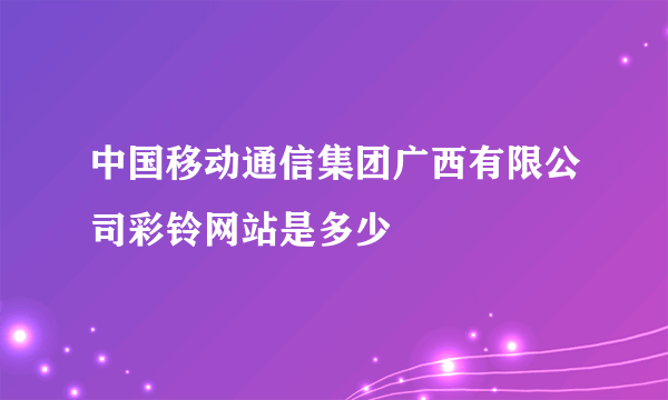 中国移动通信集团广西有限公司彩铃网站是多少