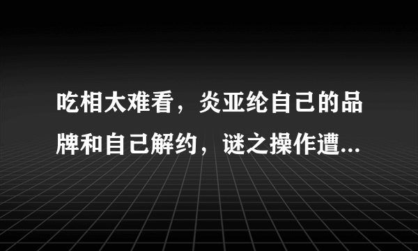 吃相太难看，炎亚纶自己的品牌和自己解约，谜之操作遭网友吐槽，咋回事？