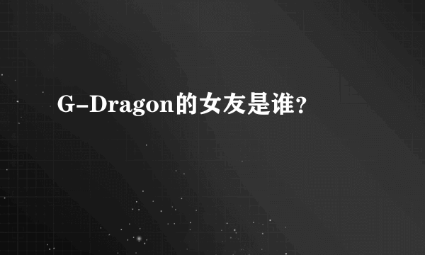 G-Dragon的女友是谁？