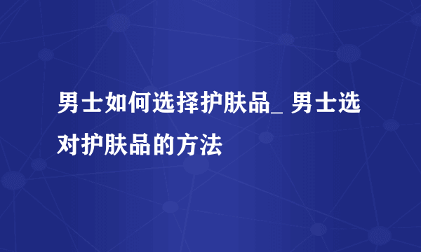 男士如何选择护肤品_ 男士选对护肤品的方法