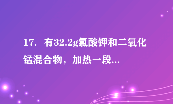 17．有32.2g氯酸钾和二氧化锰混合物，加热一段时间后，质量变为28.4g，冷却后加入200mL水搅拌、过滤，将滤渣烘干、称量，其质量为8.7g．  （1）试求原混合物中二氧化锰的质量．  （2）试求原混合物中氯酸钾的分解百分率．