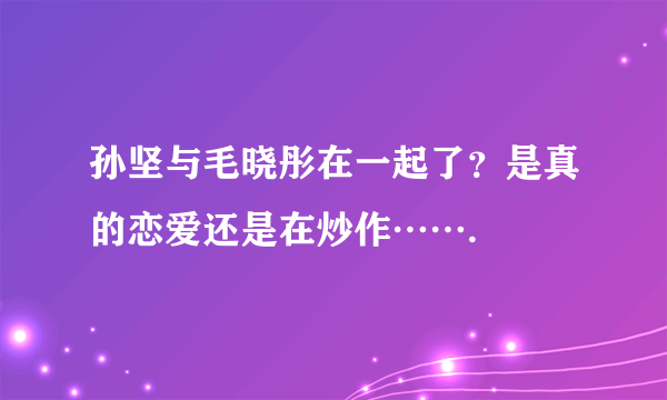 孙坚与毛晓彤在一起了？是真的恋爱还是在炒作…….