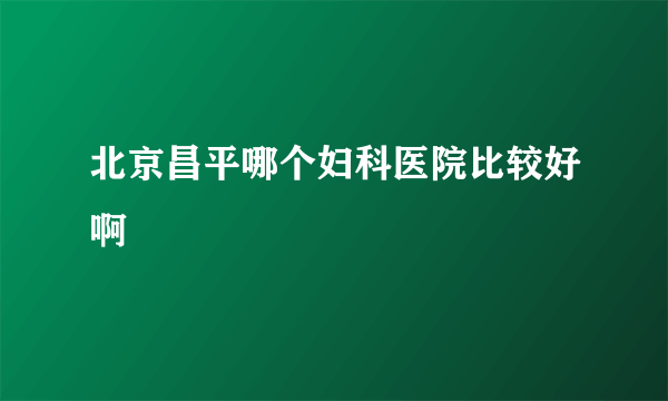 北京昌平哪个妇科医院比较好啊