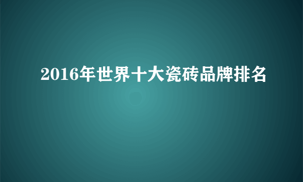 2016年世界十大瓷砖品牌排名