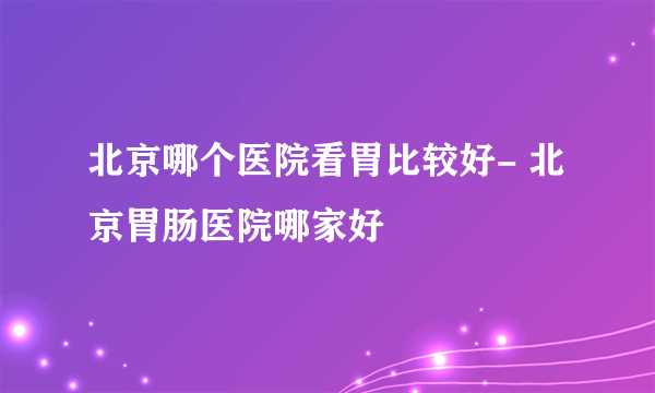 北京哪个医院看胃比较好- 北京胃肠医院哪家好