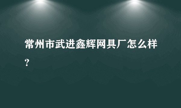 常州市武进鑫辉网具厂怎么样？