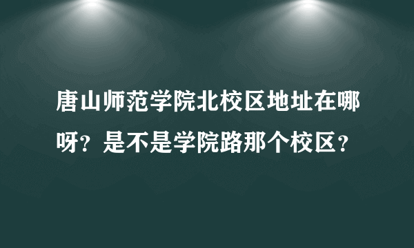 唐山师范学院北校区地址在哪呀？是不是学院路那个校区？