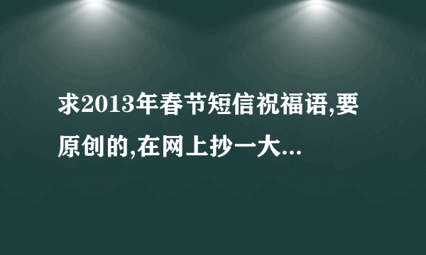 求2013年春节短信祝福语,要原创的,在网上抄一大版的不算哟.