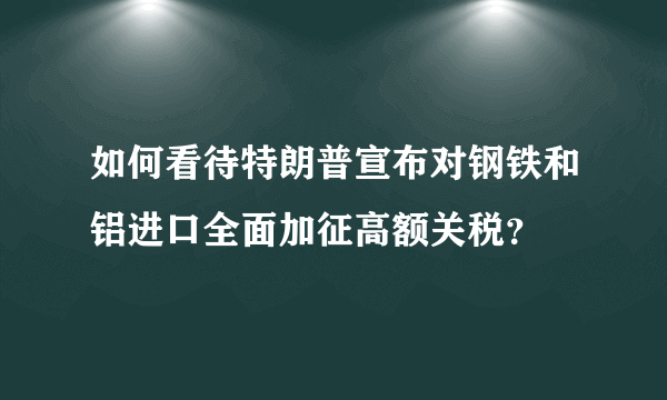 如何看待特朗普宣布对钢铁和铝进口全面加征高额关税？