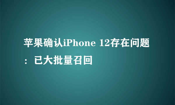 苹果确认iPhone 12存在问题：已大批量召回