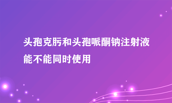 头孢克肟和头孢哌酮钠注射液能不能同时使用