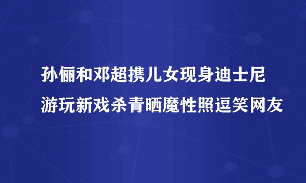 孙俪和邓超携儿女现身迪士尼游玩新戏杀青晒魔性照逗笑网友