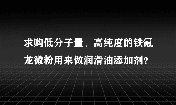 求购低分子量、高纯度的铁氟龙微粉用来做润滑油添加剂？