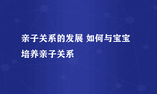 亲子关系的发展 如何与宝宝培养亲子关系