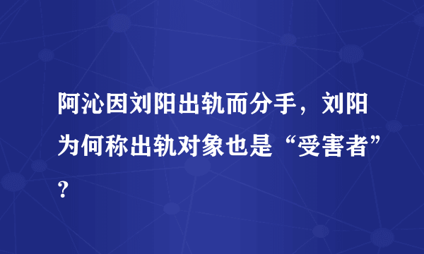 阿沁因刘阳出轨而分手，刘阳为何称出轨对象也是“受害者”？