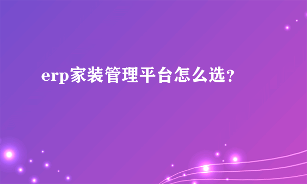 erp家装管理平台怎么选？