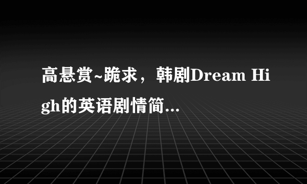 高悬赏~跪求，韩剧Dream High的英语剧情简介（大概60~80字） 各个主演的角色介绍（每个人30~50字）