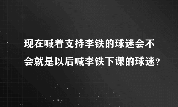 现在喊着支持李铁的球迷会不会就是以后喊李铁下课的球迷？