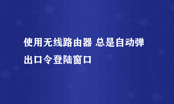 使用无线路由器 总是自动弹出口令登陆窗口