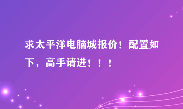 求太平洋电脑城报价！配置如下，高手请进！！！