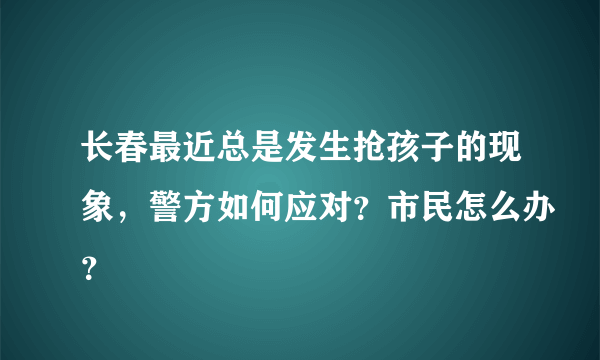 长春最近总是发生抢孩子的现象，警方如何应对？市民怎么办？