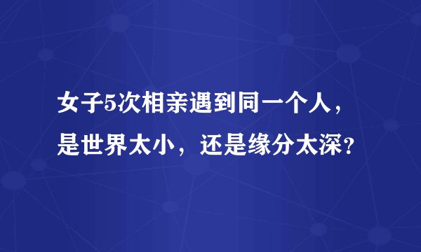 女子5次相亲遇到同一个人，是世界太小，还是缘分太深？