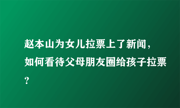 赵本山为女儿拉票上了新闻，如何看待父母朋友圈给孩子拉票？