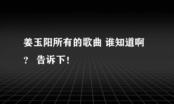 姜玉阳所有的歌曲 谁知道啊？ 告诉下！