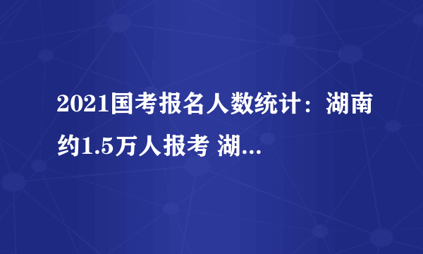 2021国考报名人数统计：湖南约1.5万人报考 湖南省税务局过审人数破万[截至21日9时]