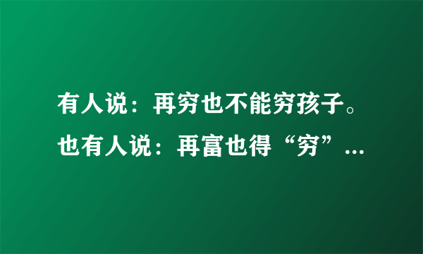 有人说：再穷也不能穷孩子。也有人说：再富也得“穷”孩子。请你用100字左右的文字谈谈你对这些观点的看法。