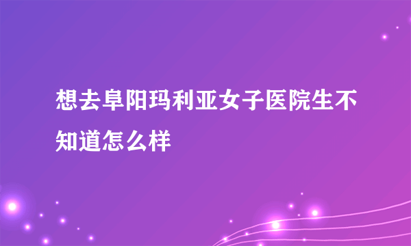 想去阜阳玛利亚女子医院生不知道怎么样