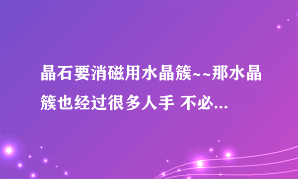 晶石要消磁用水晶簇~~那水晶簇也经过很多人手 不必消磁吗？