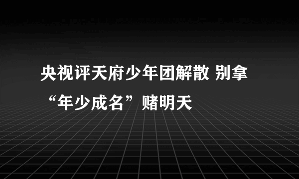 央视评天府少年团解散 别拿“年少成名”赌明天