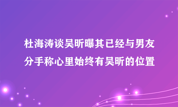 杜海涛谈吴昕曝其已经与男友分手称心里始终有吴昕的位置