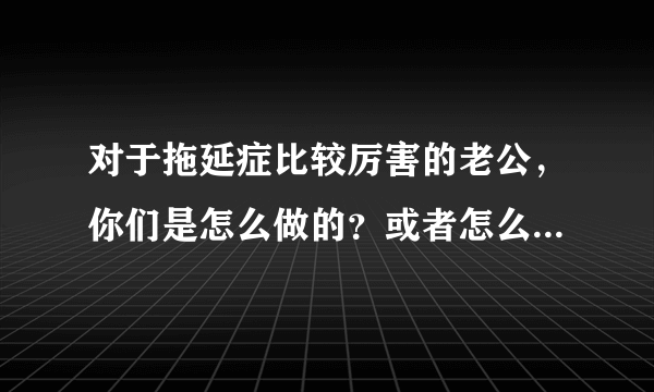 对于拖延症比较厉害的老公，你们是怎么做的？或者怎么让其改过来的？