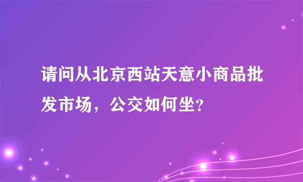 请问从北京西站天意小商品批发市场，公交如何坐？