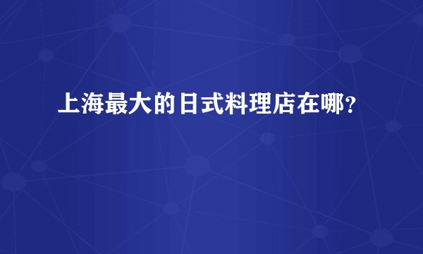 上海最大的日式料理店在哪？