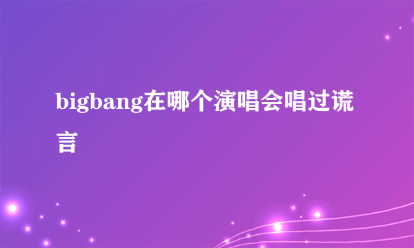 bigbang在哪个演唱会唱过谎言