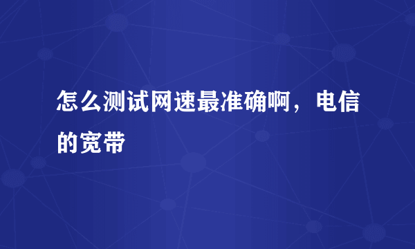 怎么测试网速最准确啊，电信的宽带