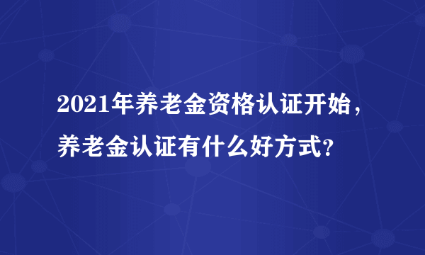 2021年养老金资格认证开始，养老金认证有什么好方式？