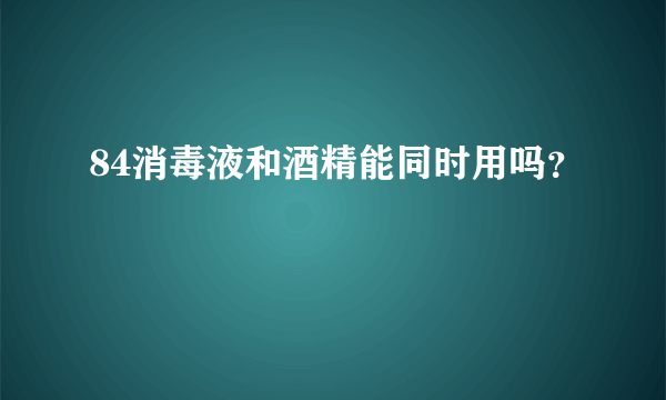 84消毒液和酒精能同时用吗？