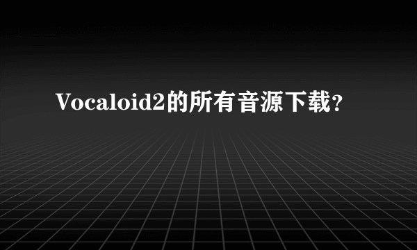 Vocaloid2的所有音源下载？