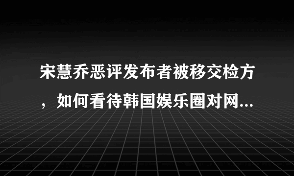 宋慧乔恶评发布者被移交检方，如何看待韩国娱乐圈对网络暴力下手？