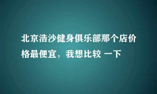 北京浩沙健身俱乐部那个店价格最便宜，我想比较 一下